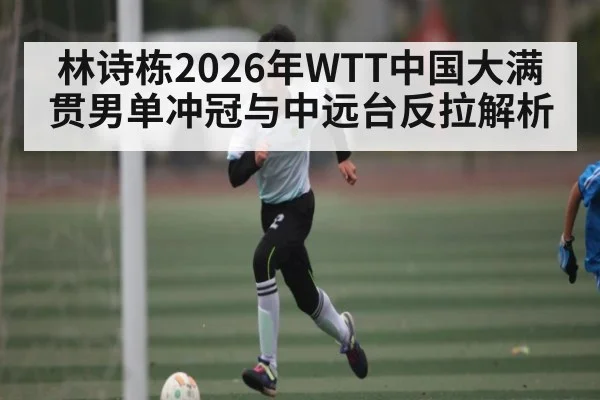 林诗栋2026年WTT中国大满贯男单冲冠与中远台反拉解析 - Leyu